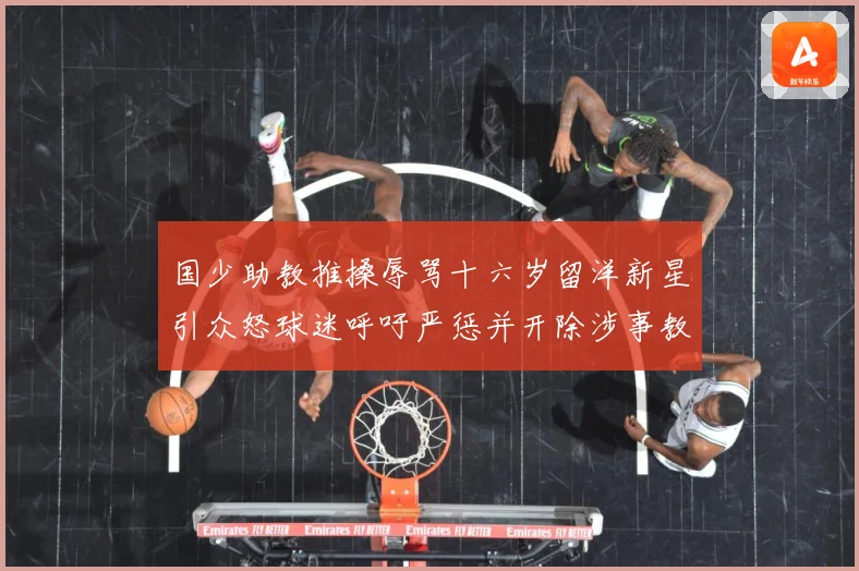 国少助教推搡辱骂十六岁留洋新星引众怒球迷呼吁严惩并开除涉事教赛事前瞻：最新赛事动态与深度分析