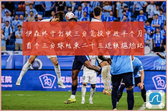 伊森终于打破三分荒投中近半个月首个三分球结束二十三连铁尴尬纪成长观察：最新赛事动态与深度分析