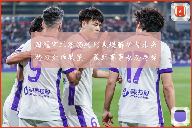 周冠宇F1赛场精彩表现解析与未来潜力全面展望：最新赛事动态与深度分析