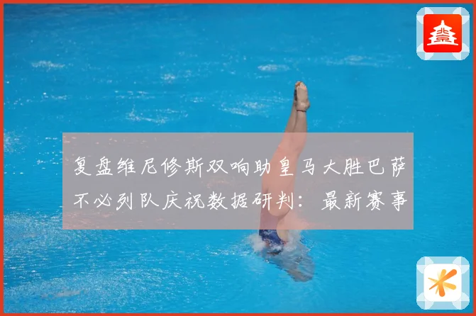 复盘维尼修斯双响助皇马大胜巴萨不必列队庆祝数据研判：最新赛事动态与深度分析