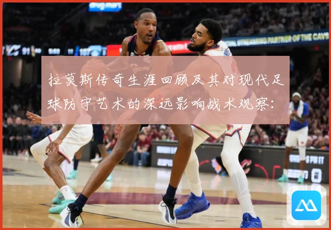 拉莫斯传奇生涯回顾及其对现代足球防守艺术的深远影响战术观察：最新赛事动态与深度分析
