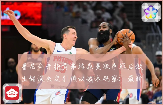 鲁尼公开指责弗格森曼联夺冠后做出错误决定引热议战术观察：最新赛事动态与深度分析