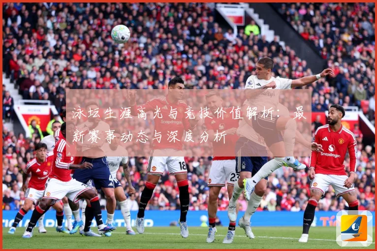 泳坛生涯高光与竞技价值解析：最新赛事动态与深度分析