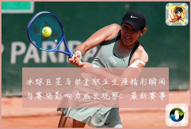 冰球巨星马尔金职业生涯精彩瞬间与赛场影响力成长观察：最新赛事动态与深度分析