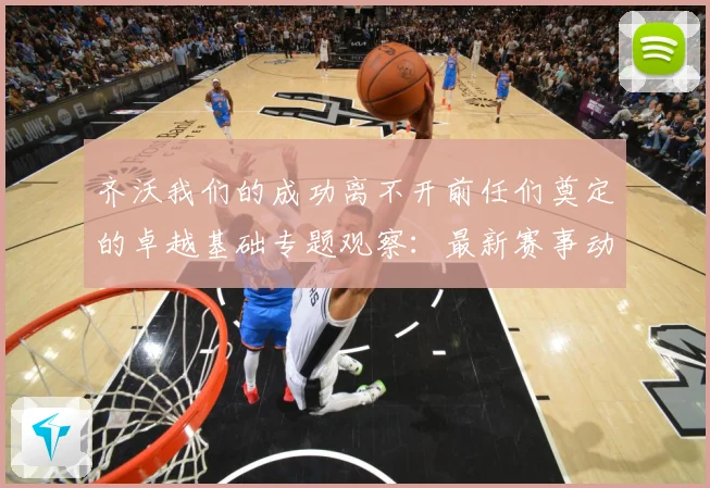 齐沃我们的成功离不开前任们奠定的卓越基础专题观察：最新赛事动态与深度分析