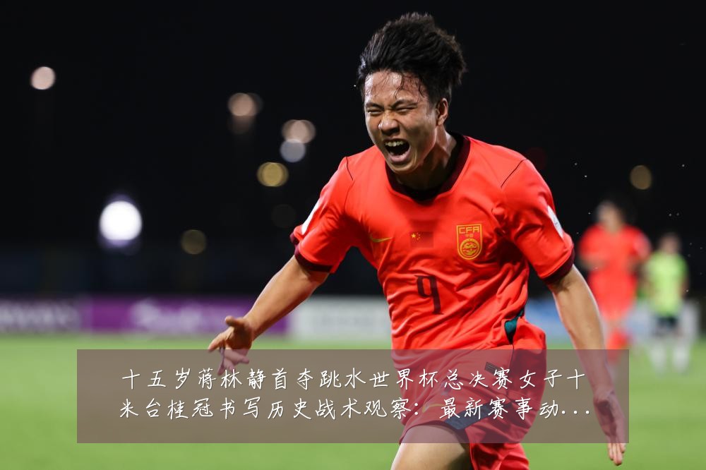十五岁蒋林静首夺跳水世界杯总决赛女子十米台桂冠书写历史战术观察:最新赛事动态与深度分析