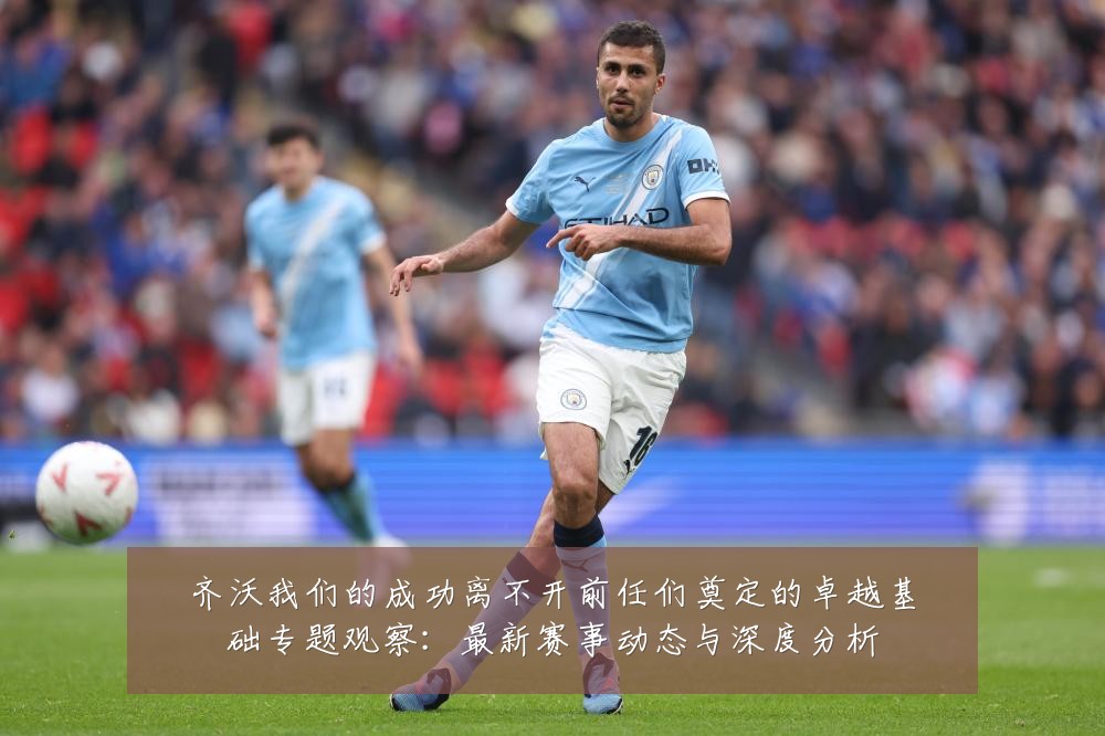齐沃我们的成功离不开前任们奠定的卓越基础专题观察：最新赛事动态与深度分析