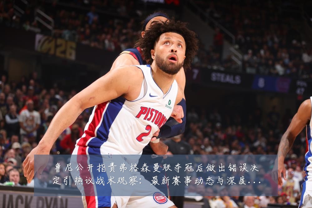鲁尼公开指责弗格森曼联夺冠后做出错误决定引热议战术观察:最新赛事动态与深度分析