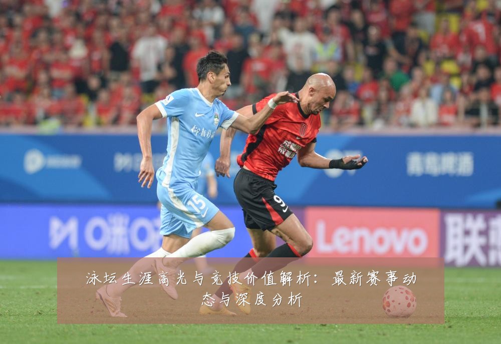 泳坛生涯高光与竞技价值解析：最新赛事动态与深度分析